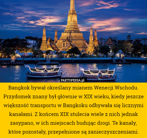Bangkok bywał określany mianem Wenecji Wschodu. Przydomek znany był głównie w XIX wieku, kiedy jeszcze większość transportu w Bangkoku odbywała się licznymi kanałami. Z końcem XIX stulecia wiele z nich jednak zasypano, w ich miejscach budując drogi. Te kanały,
 które pozostały, przepełnione są zanieczyszczeniami. 