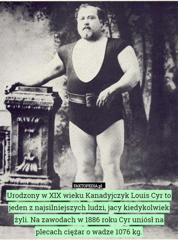 Urodzony w XIX wieku Kanadyjczyk Louis Cyr to jeden z najsilniejszych ludzi, jacy kiedykolwiek żyli. Na zawodach w 1886 roku Cyr uniósł na plecach ciężar o wadze 1076 kg. 