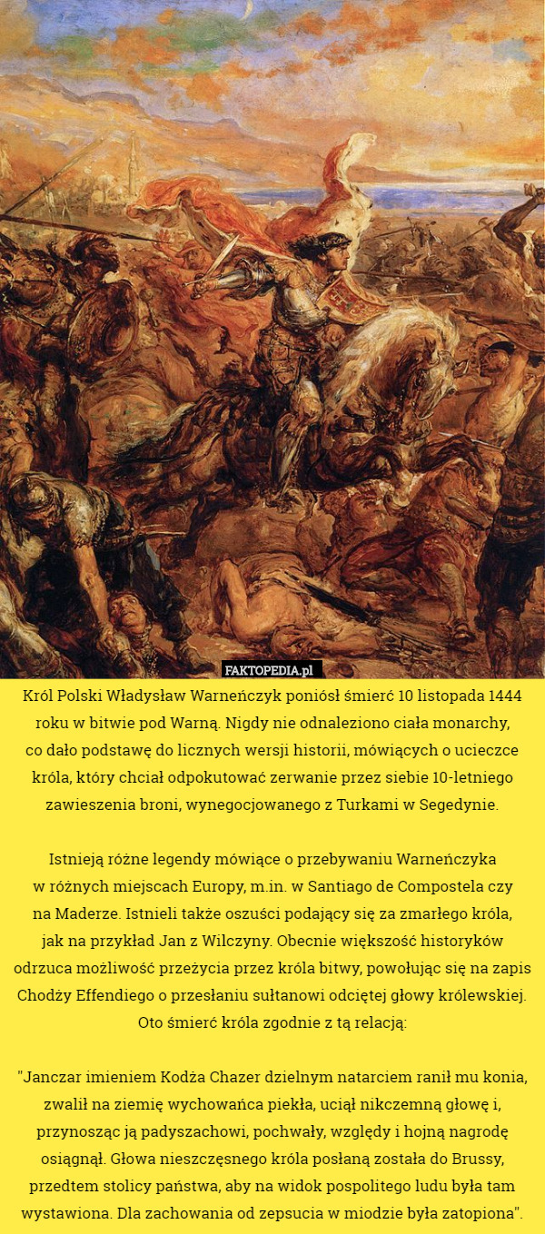 Król Polski Władysław Warneńczyk poniósł śmierć 10 listopada 1444 roku w bitwie pod Warną. Nigdy nie odnaleziono ciała monarchy,
 co dało podstawę do licznych wersji historii, mówiących o ucieczce króla, który chciał odpokutować zerwanie przez siebie 10-letniego zawieszenia broni, wynegocjowanego z Turkami w Segedynie.

 Istnieją różne legendy mówiące o przebywaniu Warneńczyka
 w różnych miejscach Europy, m.in. w Santiago de Compostela czy
 na Maderze. Istnieli także oszuści podający się za zmarłego króla,
 jak na przykład Jan z Wilczyny. Obecnie większość historyków odrzuca możliwość przeżycia przez króla bitwy, powołując się na zapis Chodży Effendiego o przesłaniu sułtanowi odciętej głowy królewskiej. Oto śmierć króla zgodnie z tą relacją:

"Janczar imieniem Kodża Chazer dzielnym natarciem ranił mu konia, zwalił na ziemię wychowańca piekła, uciął nikczemną głowę i, przynosząc ją padyszachowi, pochwały, względy i hojną nagrodę osiągnął. Głowa nieszczęsnego króla posłaną została do Brussy, przedtem stolicy państwa, aby na widok pospolitego ludu była tam wystawiona. Dla zachowania od zepsucia w miodzie była zatopiona". 