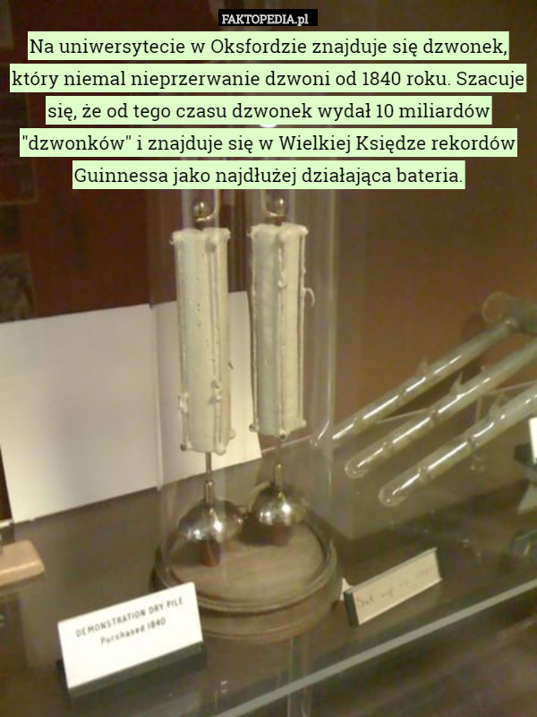 Na uniwersytecie w Oksfordzie znajduje się dzwonek, który niemal nieprzerwanie dzwoni od 1840 roku. Szacuje się, że od tego czasu dzwonek wydał 10 miliardów "dzwonków" i znajduje się w Wielkiej Księdze rekordów Guinnessa jako najdłużej działająca bateria. 