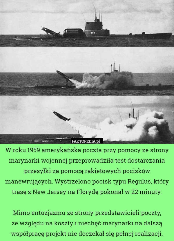 W roku 1959 amerykańska poczta przy pomocy ze strony marynarki wojennej przeprowadziła test dostarczania przesyłki za pomocą rakietowych pocisków manewrujących. Wystrzelono pocisk typu Regulus, który trasę z New Jersey na Florydę pokonał w 22 minuty.

 Mimo entuzjazmu ze strony przedstawicieli poczty,
 ze względu na koszty i niechęć marynarki na dalszą współpracę projekt nie doczekał się pełnej realizacji. 