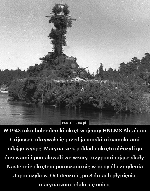 W 1942 roku holenderski okręt wojenny HNLMS Abraham Crijnssen ukrywał się przed japońskimi samolotami udając wyspę. Marynarze z pokładu okrętu obłożyli go drzewami i pomalowali we wzory przypominające skały. Następnie okrętem poruszano się w nocy dla zmylenia Japończyków. Ostatecznie, po 8 dniach płynięcia, marynarzom udało się uciec. 