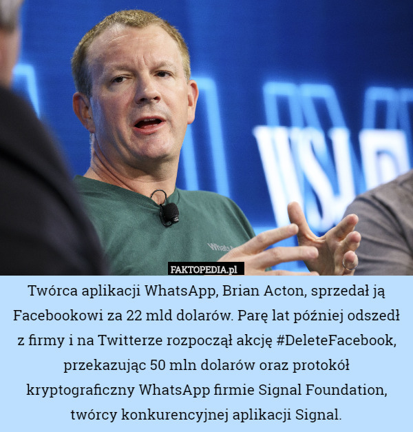 Twórca aplikacji WhatsApp, Brian Acton, sprzedał ją Facebookowi za 22 mld dolarów. Parę lat później odszedł z firmy i na Twitterze rozpoczął akcję #DeleteFacebook, przekazując 50 mln dolarów oraz protokół kryptograficzny WhatsApp firmie Signal Foundation, twórcy konkurencyjnej aplikacji Signal. 