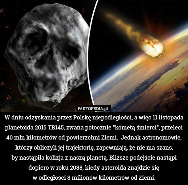 W dniu odzyskania przez Polskę niepodległości, a więc 11 listopada planetoida 2015 TB145, zwana potocznie "kometą śmierci", przeleci 40 mln kilometrów od powierzchni Ziemi.  Jednak astronomowie, którzy obliczyli jej trajektorię, zapewniają, że nie ma szans,
 by nastąpiła kolizja z naszą planetą. Bliższe podejście nastąpi dopiero w roku 2088, kiedy asteroida znajdzie się
 w odległości 8 milionów kilometrów od Ziemi. 