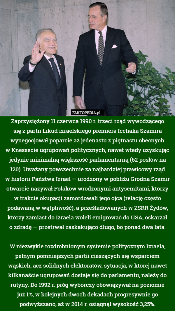 Zaprzysiężony 11 czerwca 1990 r. trzeci rząd wywodzącego
 się z partii Likud izraelskiego premiera Icchaka Szamira wynegocjował poparcie aż jedenastu z piętnastu obecnych
 w Knessecie ugrupowań politycznych, nawet wtedy uzyskując jedynie minimalną większość parlamentarną (62 posłów na 120). Uważany powszechnie za najbardziej prawicowy rząd
 w historii Państwa Izrael — urodzony w pobliżu Grodna Szamir otwarcie nazywał Polaków wrodzonymi antysemitami, którzy
 w trakcie okupacji zamordowali jego ojca (relację często podawaną w wątpliwość), a prześladowanych w ZSRR Żydów, którzy zamiast do Izraela woleli emigrować do USA, oskarżał
 o zdradę — przetrwał zaskakująco długo, bo ponad dwa lata.

W niezwykle rozdrobnionym systemie politycznym Izraela, pełnym pomniejszych partii cieszących się wsparciem wąskich, acz solidnych elektoratów, sytuacja, w której nawet kilkanaście ugrupowań dostaje się do parlamentu, należy do rutyny. Do 1992 r. próg wyborczy obowiązywał na poziomie
 już 1%, w kolejnych dwóch dekadach progresywnie go podwyższano, aż w 2014 r. osiągnął wysokość 3,25%. 