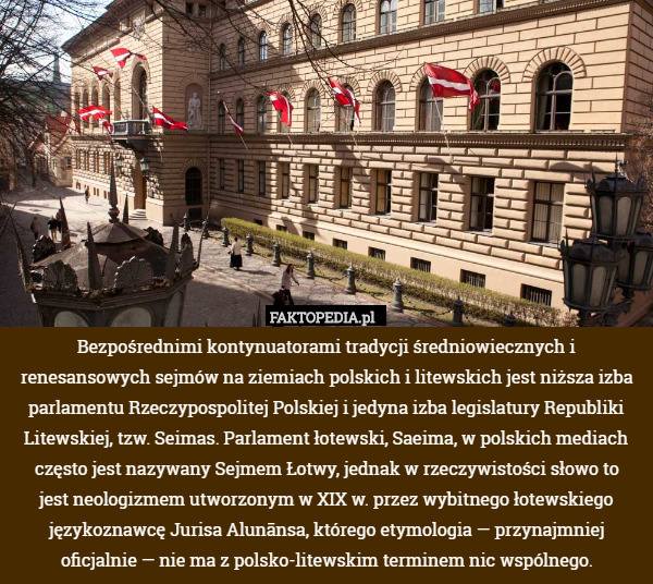 Bezpośrednimi kontynuatorami tradycji średniowiecznych i renesansowych sejmów na ziemiach polskich i litewskich jest niższa izba parlamentu Rzeczypospolitej Polskiej i jedyna izba legislatury Republiki Litewskiej, tzw. Seimas. Parlament łotewski, Saeima, w polskich mediach często jest nazywany Sejmem Łotwy, jednak w rzeczywistości słowo to
 jest neologizmem utworzonym w XIX w. przez wybitnego łotewskiego językoznawcę Jurisa Alunānsa, którego etymologia — przynajmniej oficjalnie — nie ma z polsko-litewskim terminem nic wspólnego. 