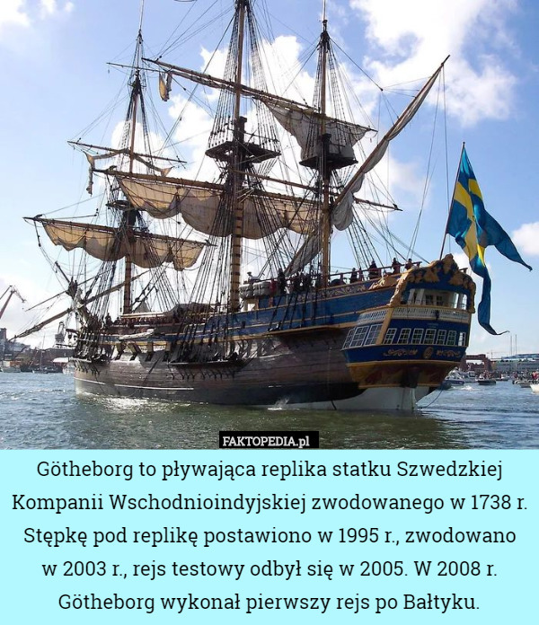 Götheborg to pływająca replika statku Szwedzkiej Kompanii Wschodnioindyjskiej zwodowanego w 1738 r. Stępkę pod replikę postawiono w 1995 r., zwodowano
 w 2003 r., rejs testowy odbył się w 2005. W 2008 r. Götheborg wykonał pierwszy rejs po Bałtyku. 