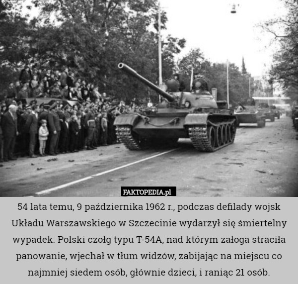54 lata temu, 9 października 1962 r., podczas defilady wojsk Układu Warszawskiego w Szczecinie wydarzył się śmiertelny wypadek. Polski czołg typu T-54A, nad którym załoga straciła panowanie, wjechał w tłum widzów, zabijając na miejscu co najmniej siedem osób, głównie dzieci, i raniąc 21 osób. 