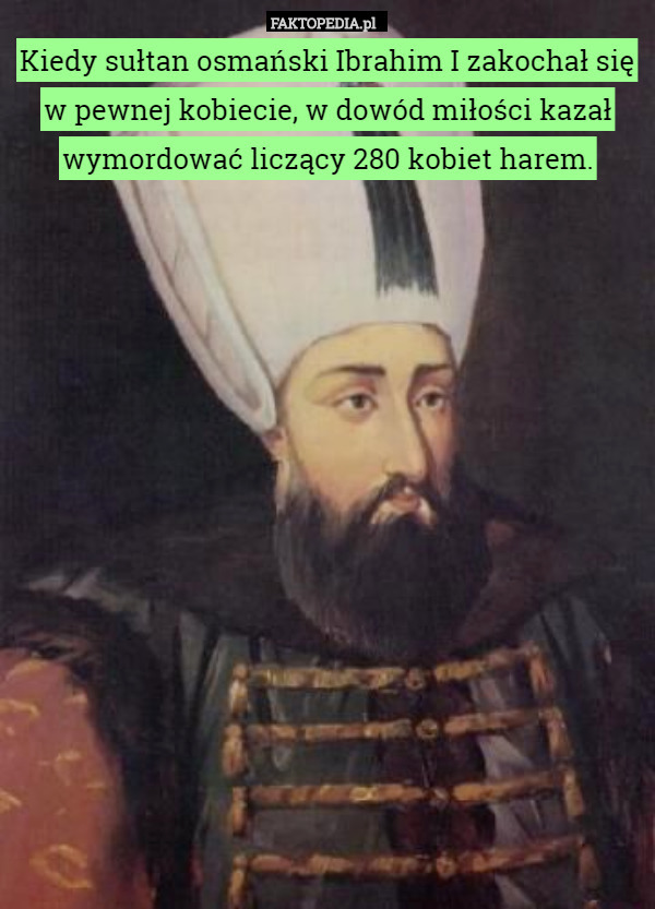 Kiedy sułtan osmański Ibrahim I zakochał się w pewnej kobiecie, w dowód miłości kazał wymordować liczący 280 kobiet harem. 