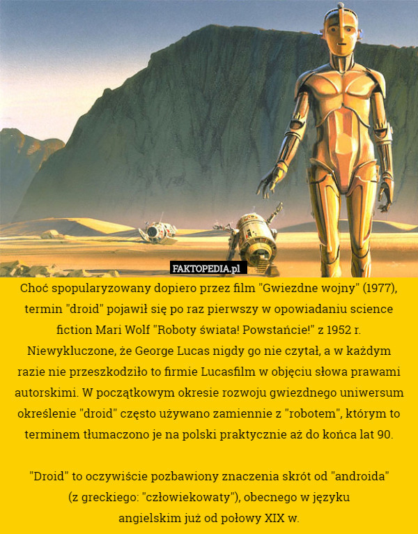 Choć spopularyzowany dopiero przez film "Gwiezdne wojny" (1977), termin "droid" pojawił się po raz pierwszy w opowiadaniu science fiction Mari Wolf "Roboty świata! Powstańcie!" z 1952 r.
 Niewykluczone, że George Lucas nigdy go nie czytał, a w każdym
 razie nie przeszkodziło to firmie Lucasfilm w objęciu słowa prawami autorskimi. W początkowym okresie rozwoju gwiezdnego uniwersum określenie "droid" często używano zamiennie z "robotem", którym to terminem tłumaczono je na polski praktycznie aż do końca lat 90.

"Droid" to oczywiście pozbawiony znaczenia skrót od "androida"
 (z greckiego: "człowiekowaty"), obecnego w języku
 angielskim już od połowy XIX w. 