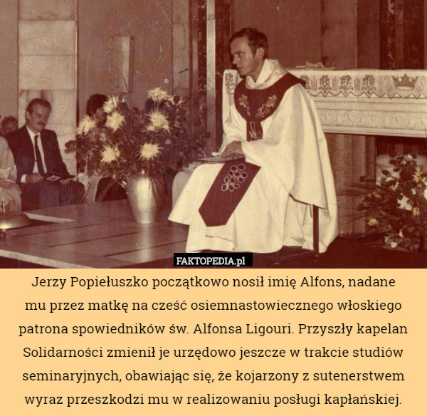 Jerzy Popiełuszko początkowo nosił imię Alfons, nadane
 mu przez matkę na cześć osiemnastowiecznego włoskiego patrona spowiedników św. Alfonsa Ligouri. Przyszły kapelan Solidarności zmienił je urzędowo jeszcze w trakcie studiów seminaryjnych, obawiając się, że kojarzony z sutenerstwem
wyraz przeszkodzi mu w realizowaniu posługi kapłańskiej. 