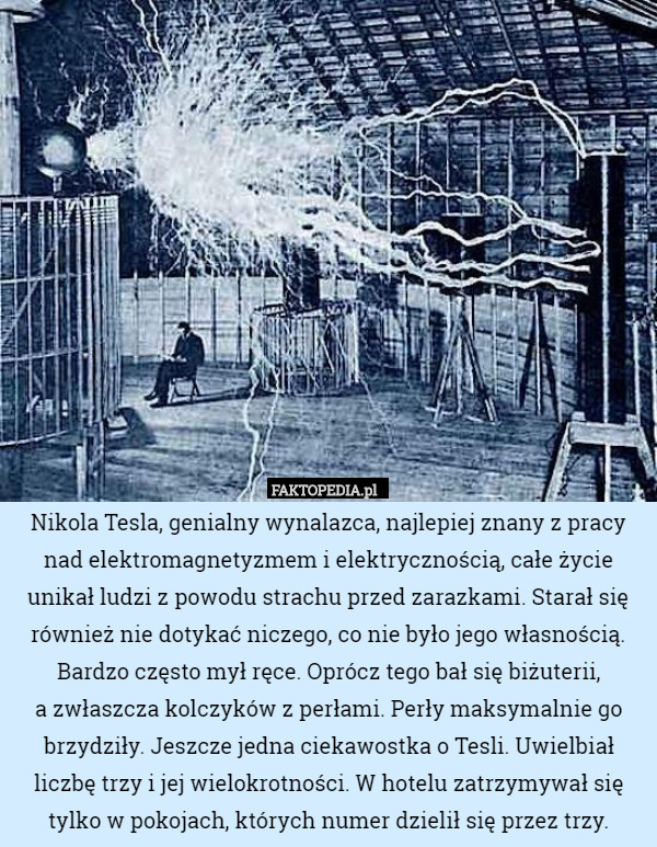 Nikola Tesla, genialny wynalazca, najlepiej znany z pracy nad elektromagnetyzmem i elektrycznością, całe życie unikał ludzi z powodu strachu przed zarazkami. Starał się również nie dotykać niczego, co nie było jego własnością. Bardzo często mył ręce. Oprócz tego bał się biżuterii,
 a zwłaszcza kolczyków z perłami. Perły maksymalnie go brzydziły. Jeszcze jedna ciekawostka o Tesli. Uwielbiał liczbę trzy i jej wielokrotności. W hotelu zatrzymywał się tylko w pokojach, których numer dzielił się przez trzy. 