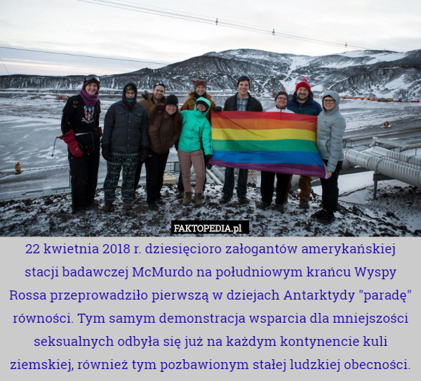22 kwietnia 2018 r. dziesięcioro załogantów amerykańskiej stacji badawczej McMurdo na południowym krańcu Wyspy Rossa przeprowadziło pierwszą w dziejach Antarktydy "paradę" równości. Tym samym demonstracja wsparcia dla mniejszości seksualnych odbyła się już na każdym kontynencie kuli ziemskiej, również tym pozbawionym stałej ludzkiej obecności. 
