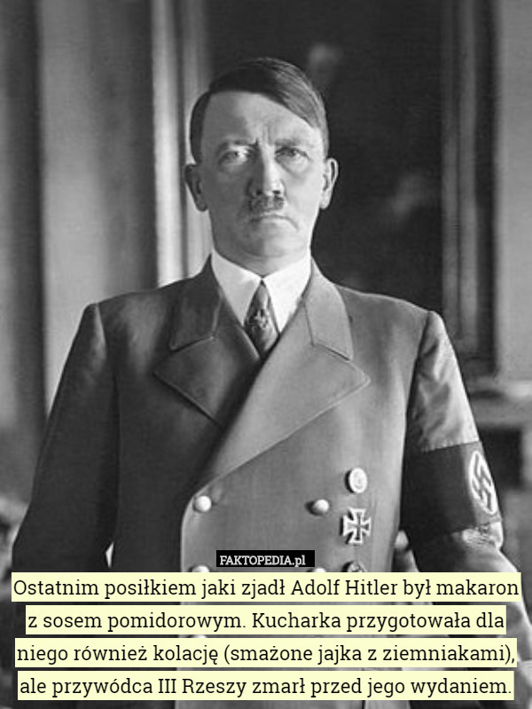 Ostatnim posiłkiem jaki zjadł Adolf Hitler był makaron z sosem pomidorowym. Kucharka przygotowała dla niego również kolację (smażone jajka z ziemniakami), ale przywódca III Rzeszy zmarł przed jego wydaniem. 