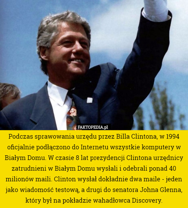 Podczas sprawowania urzędu przez Billa Clintona, w 1994 oficjalnie podłączono do Internetu wszystkie komputery w Białym Domu. W czasie 8 lat prezydencji Clintona urzędnicy zatrudnieni w Białym Domu wysłali i odebrali ponad 40 milionów maili. Clinton wysłał dokładnie dwa maile - jeden jako wiadomość testową, a drugi do senatora Johna Glenna, który był na pokładzie wahadłowca Discovery. 