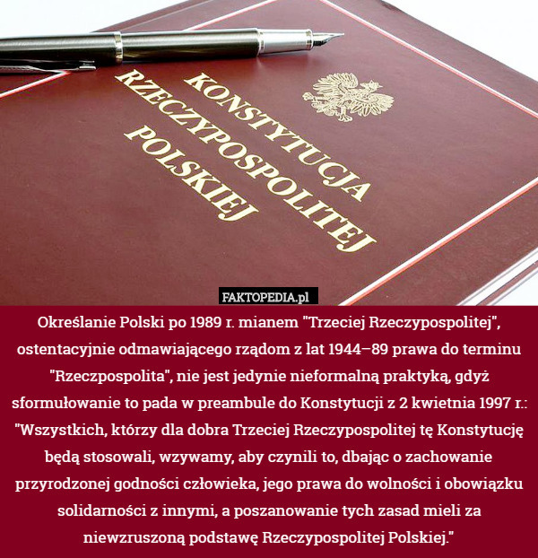 Określanie Polski po 1989 r. mianem "Trzeciej Rzeczypospolitej", ostentacyjnie odmawiającego rządom z lat 1944–89 prawa do terminu "Rzeczpospolita", nie jest jedynie nieformalną praktyką, gdyż sformułowanie to pada w preambule do Konstytucji z 2 kwietnia 1997 r.: "Wszystkich, którzy dla dobra Trzeciej Rzeczypospolitej tę Konstytucję będą stosowali, wzywamy, aby czynili to, dbając o zachowanie przyrodzonej godności człowieka, jego prawa do wolności i obowiązku solidarności z innymi, a poszanowanie tych zasad mieli za niewzruszoną podstawę Rzeczypospolitej Polskiej." 