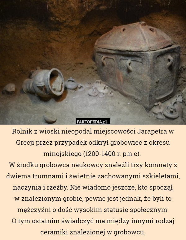 Rolnik z wioski nieopodal miejscowości Jarapetra w Grecji przez przypadek odkrył grobowiec z okresu minojskiego (1200-1400 r. p.n.e). 
W środku grobowca naukowcy znaleźli trzy komnaty z dwiema trumnami i świetnie zachowanymi szkieletami, naczynia i rzeźby. Nie wiadomo jeszcze, kto spoczął
 w znalezionym grobie, pewne jest jednak, że byli to mężczyźni o dość wysokim statusie społecznym.
 O tym ostatnim świadczyć ma między innymi rodzaj ceramiki znalezionej w grobowcu. 
