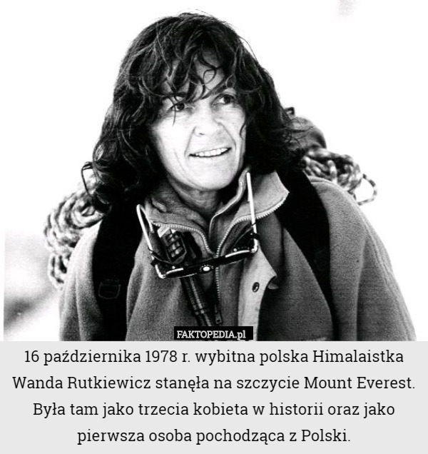 16 października 1978 r. wybitna polska Himalaistka Wanda Rutkiewicz stanęła na szczycie Mount Everest. Była tam jako trzecia kobieta w historii oraz jako pierwsza osoba pochodząca z Polski. 