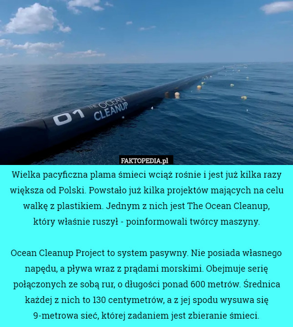 Wielka pacyficzna plama śmieci wciąż rośnie i jest już kilka razy większa od Polski. Powstało już kilka projektów mających na celu walkę z plastikiem. Jednym z nich jest The Ocean Cleanup,
 który właśnie ruszył - poinformowali twórcy maszyny.

 Ocean Cleanup Project to system pasywny. Nie posiada własnego napędu, a pływa wraz z prądami morskimi. Obejmuje serię połączonych ze sobą rur, o długości ponad 600 metrów. Średnica każdej z nich to 130 centymetrów, a z jej spodu wysuwa się 9-metrowa sieć, której zadaniem jest zbieranie śmieci. 