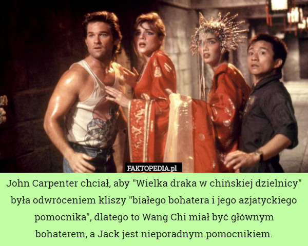 John Carpenter chciał, aby "Wielka draka w chińskiej dzielnicy" była odwróceniem kliszy "białego bohatera i jego azjatyckiego pomocnika", dlatego to Wang Chi miał być głównym
 bohaterem, a Jack jest nieporadnym pomocnikiem. 