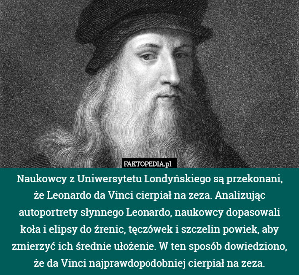 Naukowcy z Uniwersytetu Londyńskiego są przekonani,
 że Leonardo da Vinci cierpiał na zeza. Analizując autoportrety słynnego Leonardo, naukowcy dopasowali
 koła i elipsy do źrenic, tęczówek i szczelin powiek, aby zmierzyć ich średnie ułożenie. W ten sposób dowiedziono, że da Vinci najprawdopodobniej cierpiał na zeza. 