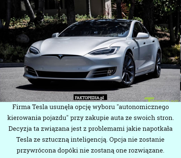 Firma Tesla usunęła opcję wyboru "autonomicznego kierowania pojazdu" przy zakupie auta ze swoich stron. Decyzja ta związana jest z problemami jakie napotkała Tesla ze sztuczną inteligencją. Opcja nie zostanie przywrócona dopóki nie zostaną one rozwiązane. 