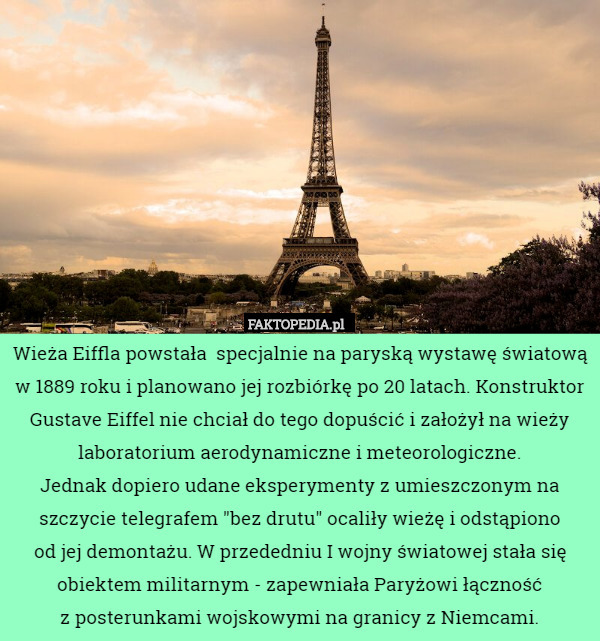 Wieża Eiffla powstała  specjalnie na paryską wystawę światową w 1889 roku i planowano jej rozbiórkę po 20 latach. Konstruktor Gustave Eiffel nie chciał do tego dopuścić i założył na wieży laboratorium aerodynamiczne i meteorologiczne.
 Jednak dopiero udane eksperymenty z umieszczonym na szczycie telegrafem "bez drutu" ocaliły wieżę i odstąpiono
 od jej demontażu. W przededniu I wojny światowej stała się obiektem militarnym - zapewniała Paryżowi łączność
 z posterunkami wojskowymi na granicy z Niemcami. 