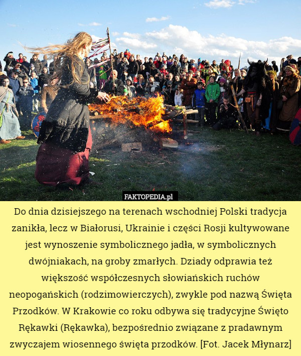 Do dnia dzisiejszego na terenach wschodniej Polski tradycja zanikła, lecz w Białorusi, Ukrainie i części Rosji kultywowane jest wynoszenie symbolicznego jadła, w symbolicznych dwójniakach, na groby zmarłych. Dziady odprawia też większość współczesnych słowiańskich ruchów neopogańskich (rodzimowierczych), zwykle pod nazwą Święta Przodków. W Krakowie co roku odbywa się tradycyjne Święto Rękawki (Rękawka), bezpośrednio związane z pradawnym zwyczajem wiosennego święta przodków. [Fot. Jacek Młynarz] 