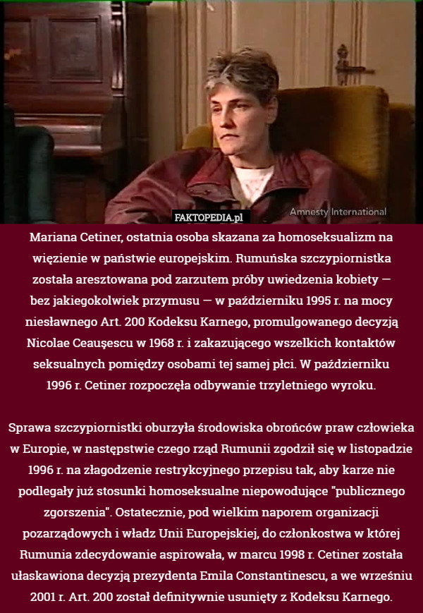 Mariana Cetiner, ostatnia osoba skazana za homoseksualizm na więzienie w państwie europejskim. Rumuńska szczypiornistka
została aresztowana pod zarzutem próby uwiedzenia kobiety —
 bez jakiegokolwiek przymusu — w październiku 1995 r. na mocy niesławnego Art. 200 Kodeksu Karnego, promulgowanego decyzją Nicolae Ceauşescu w 1968 r. i zakazującego wszelkich kontaktów seksualnych pomiędzy osobami tej samej płci. W październiku
 1996 r. Cetiner rozpoczęła odbywanie trzyletniego wyroku.

Sprawa szczypiornistki oburzyła środowiska obrońców praw człowieka w Europie, w następstwie czego rząd Rumunii zgodził się w listopadzie 1996 r. na złagodzenie restrykcyjnego przepisu tak, aby karze nie podlegały już stosunki homoseksualne niepowodujące "publicznego zgorszenia". Ostatecznie, pod wielkim naporem organizacji pozarządowych i władz Unii Europejskiej, do członkostwa w której Rumunia zdecydowanie aspirowała, w marcu 1998 r. Cetiner została ułaskawiona decyzją prezydenta Emila Constantinescu, a we wrześniu 2001 r. Art. 200 został definitywnie usunięty z Kodeksu Karnego. 