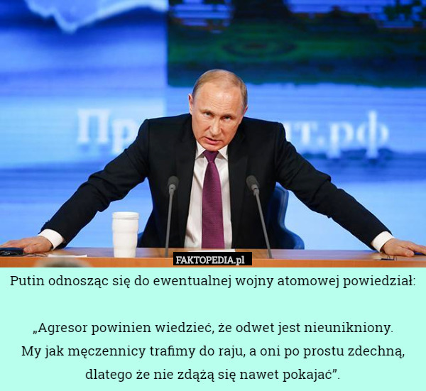 Putin odnosząc się do ewentualnej wojny atomowej powiedział:

 „Agresor powinien wiedzieć, że odwet jest nieunikniony.
 My jak męczennicy trafimy do raju, a oni po prostu zdechną, dlatego że nie zdążą się nawet pokajać”. 