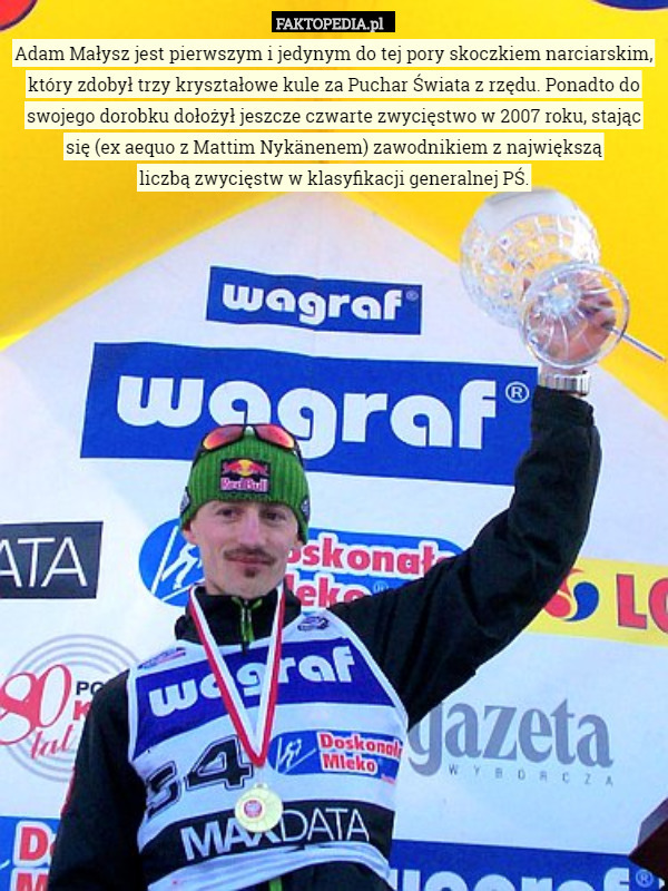 Adam Małysz jest pierwszym i jedynym do tej pory skoczkiem narciarskim, który zdobył trzy kryształowe kule za Puchar Świata z rzędu. Ponadto do swojego dorobku dołożył jeszcze czwarte zwycięstwo w 2007 roku, stając się (ex aequo z Mattim Nykänenem) zawodnikiem z największą
 liczbą zwycięstw w klasyfikacji generalnej PŚ. 