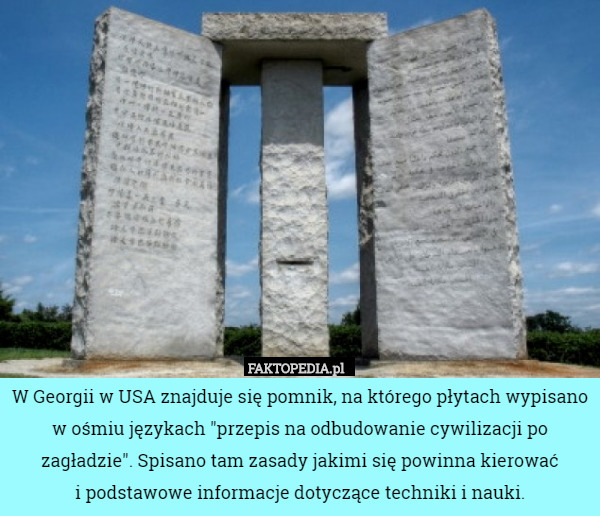 W Georgii w USA znajduje się pomnik, na którego płytach wypisano w ośmiu językach "przepis na odbudowanie cywilizacji po zagładzie". Spisano tam zasady jakimi się powinna kierować
 i podstawowe informacje dotyczące techniki i nauki. 