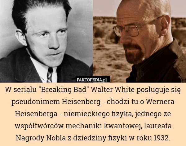 W serialu "Breaking Bad" Walter White posługuje się pseudonimem Heisenberg - chodzi tu o Wernera Heisenberga - niemieckiego fizyka, jednego ze współtwórców mechaniki kwantowej, laureata Nagrody Nobla z dziedziny fizyki w roku 1932. 