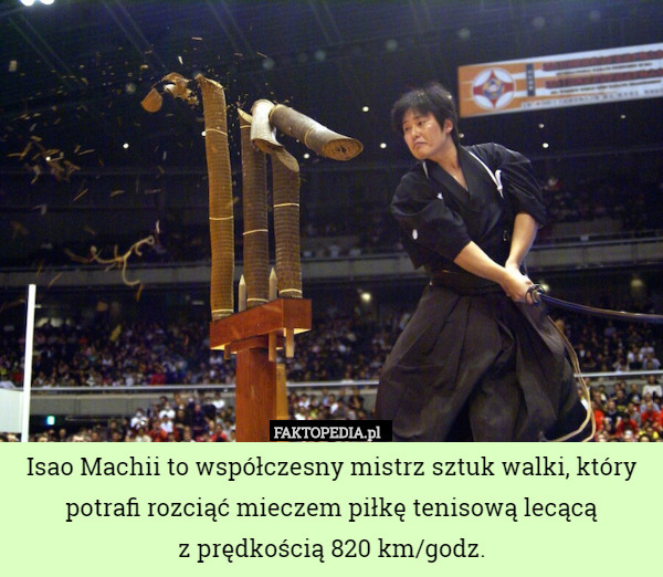 Isao Machii to współczesny mistrz sztuk walki, który potrafi rozciąć mieczem piłkę tenisową lecącą
 z prędkością 820 km/godz. 