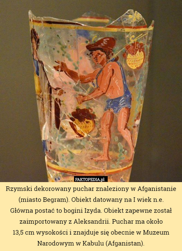 Rzymski dekorowany puchar znaleziony w Afganistanie (miasto Begram). Obiekt datowany na I wiek n.e.
Główna postać to bogini Izyda. Obiekt zapewne został zaimportowany z Aleksandrii. Puchar ma około
 13,5 cm wysokości i znajduje się obecnie w Muzeum Narodowym w Kabulu (Afganistan). 