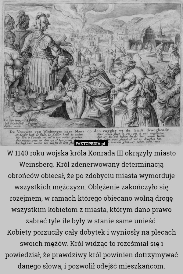 W 1140 roku wojska króla Konrada III okrążyły miasto Weinsberg. Król zdenerwowany determinacją obrońców obiecał, że po zdobyciu miasta wymorduje wszystkich mężczyzn. Oblężenie zakończyło się rozejmem, w ramach którego obiecano wolną drogę wszystkim kobietom z miasta, którym dano prawo zabrać tyle ile były w stanie same unieść.
Kobiety porzuciły cały dobytek i wyniosły na plecach swoich mężów. Król widząc to roześmiał się i powiedział, że prawdziwy król powinien dotrzymywać danego słowa, i pozwolił odejść mieszkańcom. 