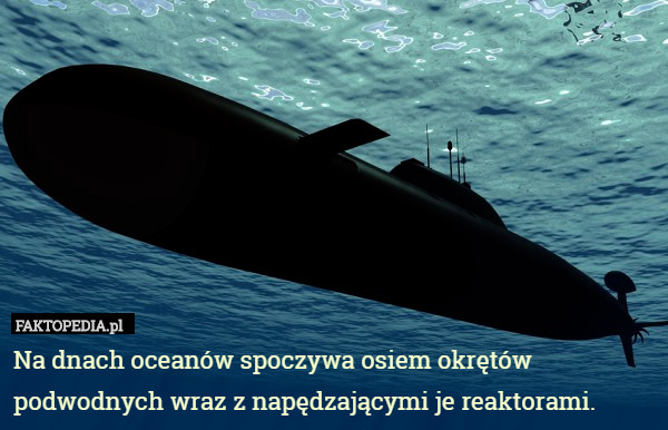 Na dnach oceanów spoczywa osiem okrętów podwodnych wraz z napędzającymi je reaktorami. 