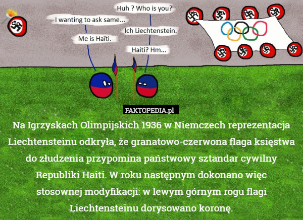 Na Igrzyskach Olimpijskich 1936 w Niemczech reprezentacja Liechtensteinu odkryła, że granatowo-czerwona flaga księstwa do złudzenia przypomina państwowy sztandar cywilny Republiki Haiti. W roku następnym dokonano więc
stosownej modyfikacji: w lewym górnym rogu flagi Liechtensteinu dorysowano koronę. 