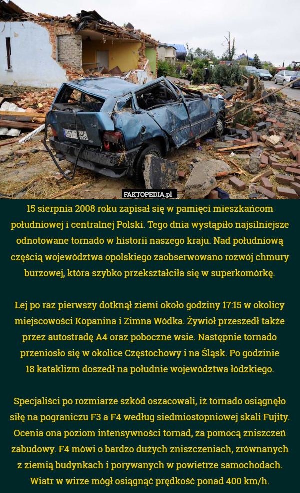 15 sierpnia 2008 roku zapisał się w pamięci mieszkańcom południowej i centralnej Polski. Tego dnia wystąpiło najsilniejsze odnotowane tornado w historii naszego kraju. Nad południową częścią województwa opolskiego zaobserwowano rozwój chmury burzowej, która szybko przekształciła się w superkomórkę.

 Lej po raz pierwszy dotknął ziemi około godziny 17:15 w okolicy miejscowości Kopanina i Zimna Wódka. Żywioł przeszedł także przez autostradę A4 oraz poboczne wsie. Następnie tornado przeniosło się w okolice Częstochowy i na Śląsk. Po godzinie
 18 kataklizm doszedł na południe województwa łódzkiego.

 Specjaliści po rozmiarze szkód oszacowali, iż tornado osiągnęło siłę na pograniczu F3 a F4 według siedmiostopniowej skali Fujity. Ocenia ona poziom intensywności tornad, za pomocą zniszczeń zabudowy. F4 mówi o bardzo dużych zniszczeniach, zrównanych
 z ziemią budynkach i porywanych w powietrze samochodach.
 Wiatr w wirze mógł osiągnąć prędkość ponad 400 km/h. 