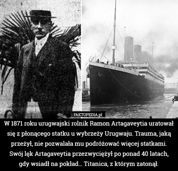 W 1871 roku urugwajski rolnik Ramon Artagaveytia uratował się z płonącego statku u wybrzeży Urugwaju. Trauma, jaką przeżył, nie pozwalała mu podróżować więcej statkami. Swój lęk Artagaveytia przezwyciężył po ponad 40 latach,
 gdy wsiadł na pokład… Titanica, z którym zatonął. 