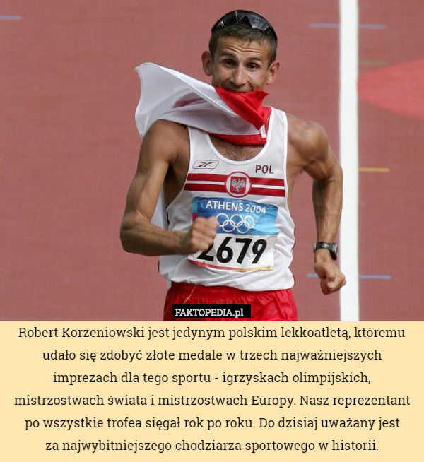 Robert Korzeniowski jest jedynym polskim lekkoatletą, któremu udało się zdobyć złote medale w trzech najważniejszych imprezach dla tego sportu - igrzyskach olimpijskich, mistrzostwach świata i mistrzostwach Europy. Nasz reprezentant po wszystkie trofea sięgał rok po roku. Do dzisiaj uważany jest
 za najwybitniejszego chodziarza sportowego w historii. 