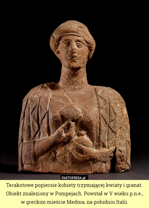 Terakotowe popiersie kobiety trzymającej kwiaty i granat. Obiekt znaleziony w Pompejach. Powstał w V wieku p.n.e.,
 w greckim mieście Medma, na południu Italii. 