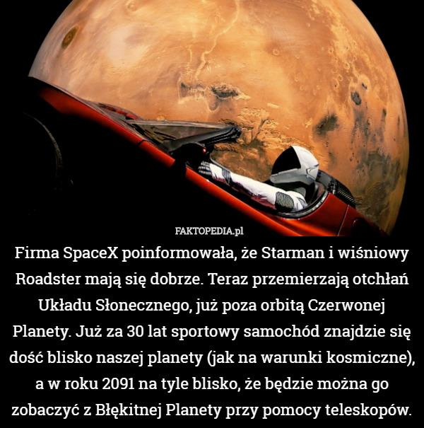 Firma SpaceX poinformowała, że Starman i wiśniowy Roadster mają się dobrze. Teraz przemierzają otchłań Układu Słonecznego, już poza orbitą Czerwonej Planety. Już za 30 lat sportowy samochód znajdzie się dość blisko naszej planety (jak na warunki kosmiczne), a w roku 2091 na tyle blisko, że będzie można go zobaczyć z Błękitnej Planety przy pomocy teleskopów. 