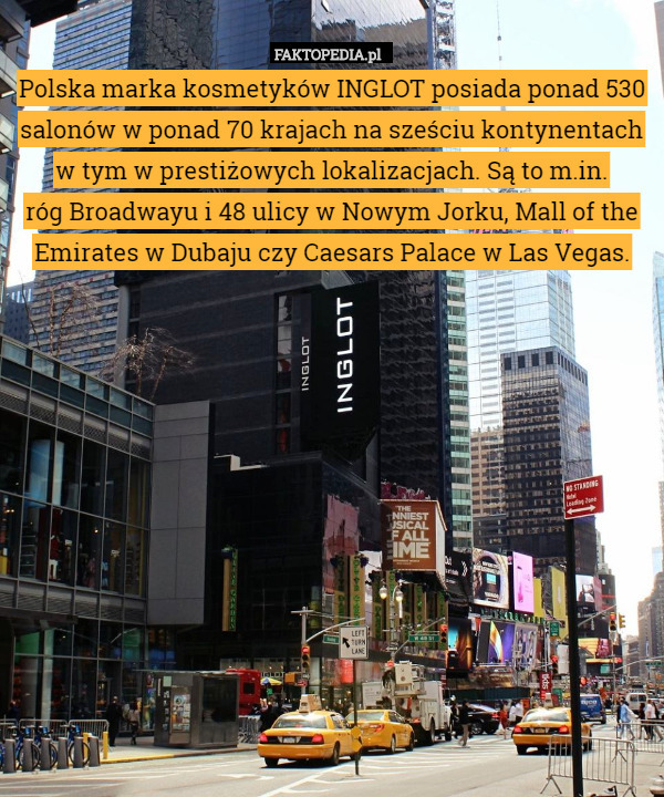 Polska marka kosmetyków INGLOT posiada ponad 530 salonów w ponad 70 krajach na sześciu kontynentach w tym w prestiżowych lokalizacjach. Są to m.in.
 róg Broadwayu i 48 ulicy w Nowym Jorku, Mall of the Emirates w Dubaju czy Caesars Palace w Las Vegas. 