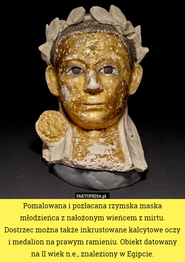 Pomalowana i pozłacana rzymska maska młodzieńca z nałożonym wieńcem z mirtu.
 Dostrzec można także inkrustowane kalcytowe oczy i medalion na prawym ramieniu. Obiekt datowany na II wiek n.e., znaleziony w Egipcie. 