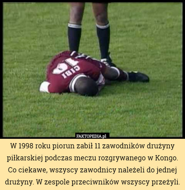 W 1998 roku piorun zabił 11 zawodników drużyny piłkarskiej podczas meczu rozgrywanego w Kongo. Co ciekawe, wszyscy zawodnicy należeli do jednej drużyny. W zespole przeciwników wszyscy przeżyli. 
