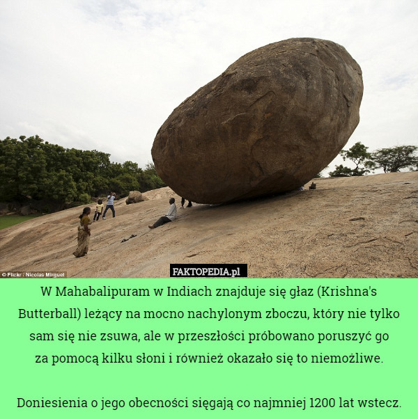 W Mahabalipuram w Indiach znajduje się głaz (Krishna's Butterball) leżący na mocno nachylonym zboczu, który nie tylko sam się nie zsuwa, ale w przeszłości próbowano poruszyć go
 za pomocą kilku słoni i również okazało się to niemożliwe.

Doniesienia o jego obecności sięgają co najmniej 1200 lat wstecz. 