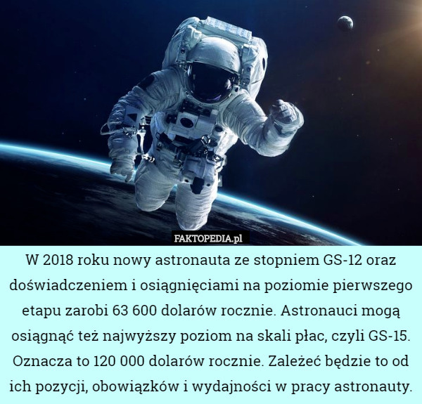 W 2018 roku nowy astronauta ze stopniem GS-12 oraz doświadczeniem i osiągnięciami na poziomie pierwszego etapu zarobi 63 600 dolarów rocznie. Astronauci mogą osiągnąć też najwyższy poziom na skali płac, czyli GS-15. Oznacza to 120 000 dolarów rocznie. Zależeć będzie to od ich pozycji, obowiązków i wydajności w pracy astronauty. 