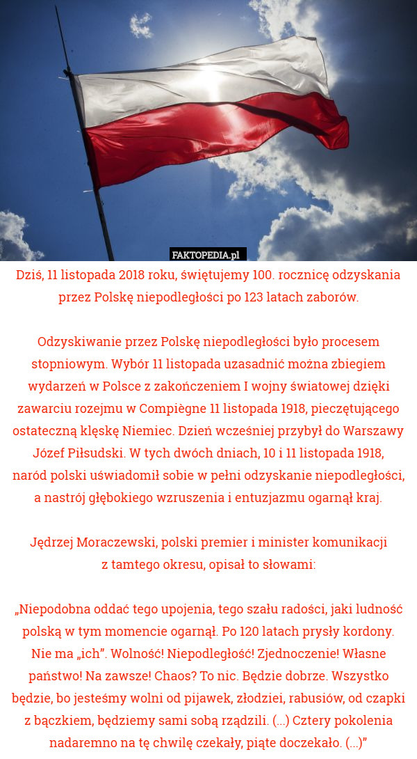 Dziś, 11 listopada 2018 roku, świętujemy 100. rocznicę odzyskania przez Polskę niepodległości po 123 latach zaborów.

 Odzyskiwanie przez Polskę niepodległości było procesem stopniowym. Wybór 11 listopada uzasadnić można zbiegiem wydarzeń w Polsce z zakończeniem I wojny światowej dzięki zawarciu rozejmu w Compiègne 11 listopada 1918, pieczętującego ostateczną klęskę Niemiec. Dzień wcześniej przybył do Warszawy Józef Piłsudski. W tych dwóch dniach, 10 i 11 listopada 1918,
 naród polski uświadomił sobie w pełni odzyskanie niepodległości,
 a nastrój głębokiego wzruszenia i entuzjazmu ogarnął kraj.

 Jędrzej Moraczewski, polski premier i minister komunikacji
 z tamtego okresu, opisał to słowami:

„Niepodobna oddać tego upojenia, tego szału radości, jaki ludność polską w tym momencie ogarnął. Po 120 latach prysły kordony.
 Nie ma „ich”. Wolność! Niepodległość! Zjednoczenie! Własne państwo! Na zawsze! Chaos? To nic. Będzie dobrze. Wszystko będzie, bo jesteśmy wolni od pijawek, złodziei, rabusiów, od czapki z bączkiem, będziemy sami sobą rządzili. (...) Cztery pokolenia nadaremno na tę chwilę czekały, piąte doczekało. (...)” 