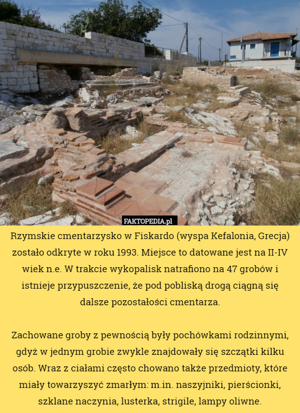 Rzymskie cmentarzysko w Fiskardo (wyspa Kefalonia, Grecja) zostało odkryte w roku 1993. Miejsce to datowane jest na II-IV wiek n.e. W trakcie wykopalisk natrafiono na 47 grobów i istnieje przypuszczenie, że pod pobliską drogą ciągną się dalsze pozostałości cmentarza.

 Zachowane groby z pewnością były pochówkami rodzinnymi, gdyż w jednym grobie zwykle znajdowały się szczątki kilku osób. Wraz z ciałami często chowano także przedmioty, które miały towarzyszyć zmarłym: m.in. naszyjniki, pierścionki, szklane naczynia, lusterka, strigile, lampy oliwne. 
